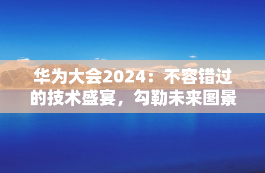 华为大会2024：不容错过的技术盛宴，勾勒未来图景